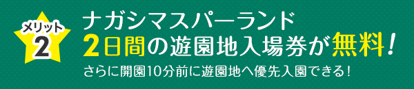 メリット2 ナガシマスパーランド2日間の遊園地入場券が無料！ さらに開園10分前に遊園地へ優先入園できる！