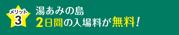 メリット3 湯あみの島 2日間の入場料が無料！